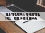 开云足球直播-包含日本羽毛球队力克韩国羽毛球队，斯里坎特爆发神勇的词条